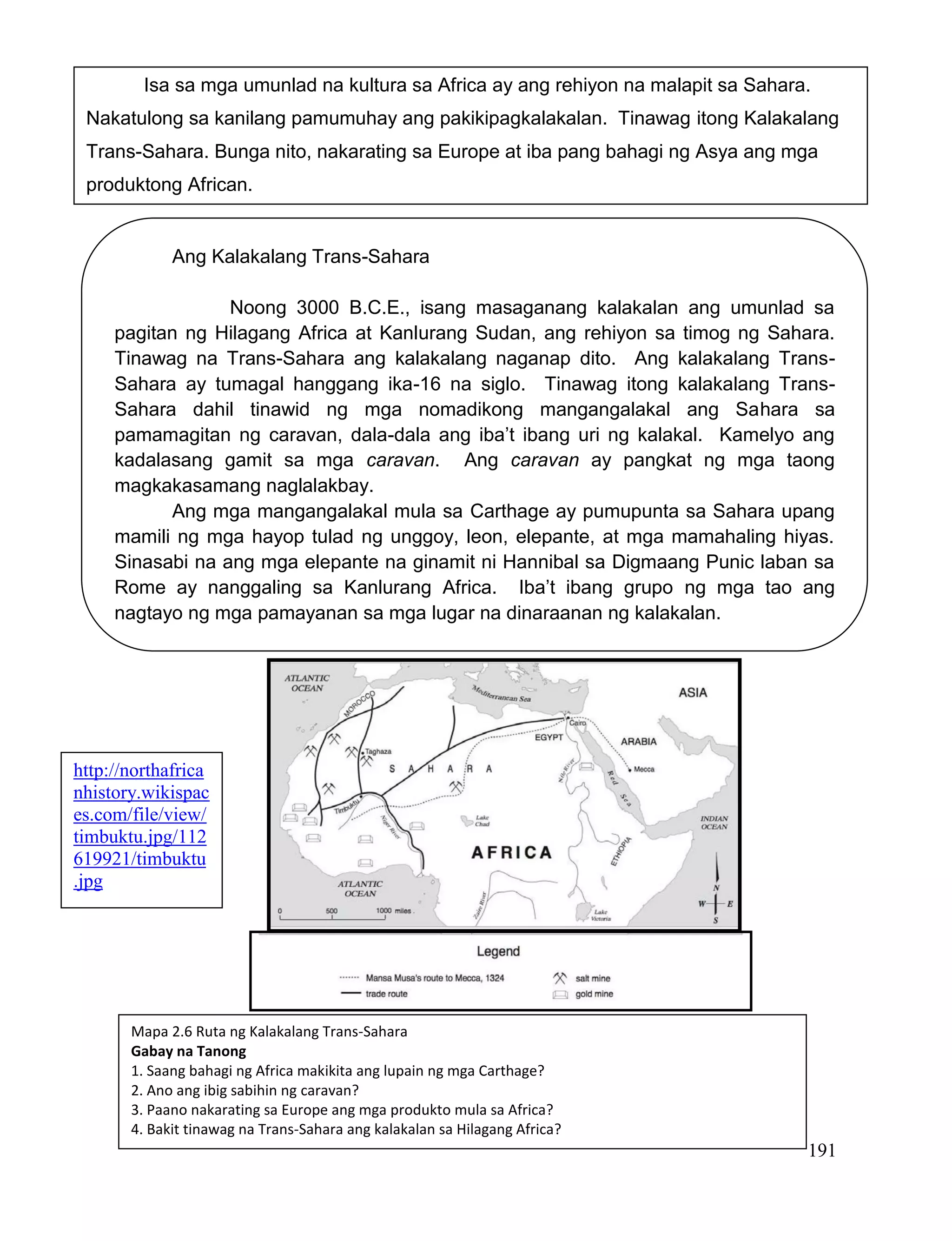 191
Isa sa mga umunlad na kultura sa Africa ay ang rehiyon na malapit sa Sahara.
Nakatulong sa kanilang pamumuhay ang pakikipagkalakalan. Tinawag itong Kalakalang
Trans-Sahara. Bunga nito, nakarating sa Europe at iba pang bahagi ng Asya ang mga
produktong African.
Ang Kalakalang Trans-Sahara
Noong 3000 B.C.E., isang masaganang kalakalan ang umunlad sa
pagitan ng Hilagang Africa at Kanlurang Sudan, ang rehiyon sa timog ng Sahara.
Tinawag na Trans-Sahara ang kalakalang naganap dito. Ang kalakalang Trans-
Sahara ay tumagal hanggang ika-16 na siglo. Tinawag itong kalakalang Trans-
Sahara dahil tinawid ng mga nomadikong mangangalakal ang Sahara sa
pamamagitan ng caravan, dala-dala ang iba’t ibang uri ng kalakal. Kamelyo ang
kadalasang gamit sa mga caravan. Ang caravan ay pangkat ng mga taong
magkakasamang naglalakbay.
Ang mga mangangalakal mula sa Carthage ay pumupunta sa Sahara upang
mamili ng mga hayop tulad ng unggoy, leon, elepante, at mga mamahaling hiyas.
Sinasabi na ang mga elepante na ginamit ni Hannibal sa Digmaang Punic laban sa
Rome ay nanggaling sa Kanlurang Africa. Iba’t ibang grupo ng mga tao ang
nagtayo ng mga pamayanan sa mga lugar na dinaraanan ng kalakalan.
Mapa 2.6 Ruta ng Kalakalang Trans-Sahara
Gabay na Tanong
1. Saang bahagi ng Africa makikita ang lupain ng mga Carthage?
2. Ano ang ibig sabihin ng caravan?
3. Paano nakarating sa Europe ang mga produkto mula sa Africa?
4. Bakit tinawag na Trans-Sahara ang kalakalan sa Hilagang Africa?
http://northafrica
nhistory.wikispac
es.com/file/view/
timbuktu.jpg/112
619921/timbuktu
.jpg
 