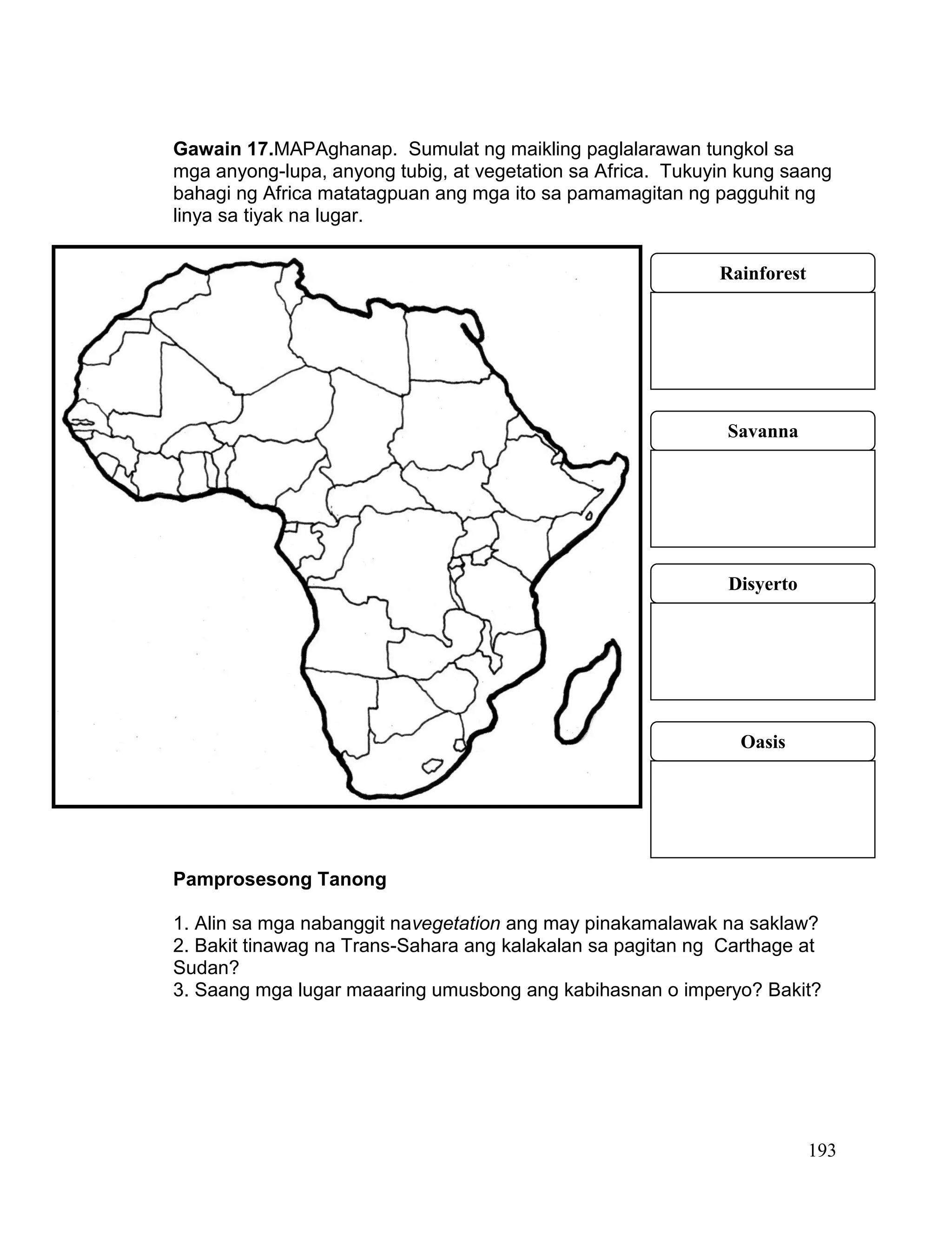 193
Gawain 17.MAPAghanap. Sumulat ng maikling paglalarawan tungkol sa
mga anyong-lupa, anyong tubig, at vegetation sa Africa. Tukuyin kung saang
bahagi ng Africa matatagpuan ang mga ito sa pamamagitan ng pagguhit ng
linya sa tiyak na lugar.
Pamprosesong Tanong
1. Alin sa mga nabanggit navegetation ang may pinakamalawak na saklaw?
2. Bakit tinawag na Trans-Sahara ang kalakalan sa pagitan ng Carthage at
Sudan?
3. Saang mga lugar maaaring umusbong ang kabihasnan o imperyo? Bakit?
Rainforest
Savanna
Disyerto
Oasis
 