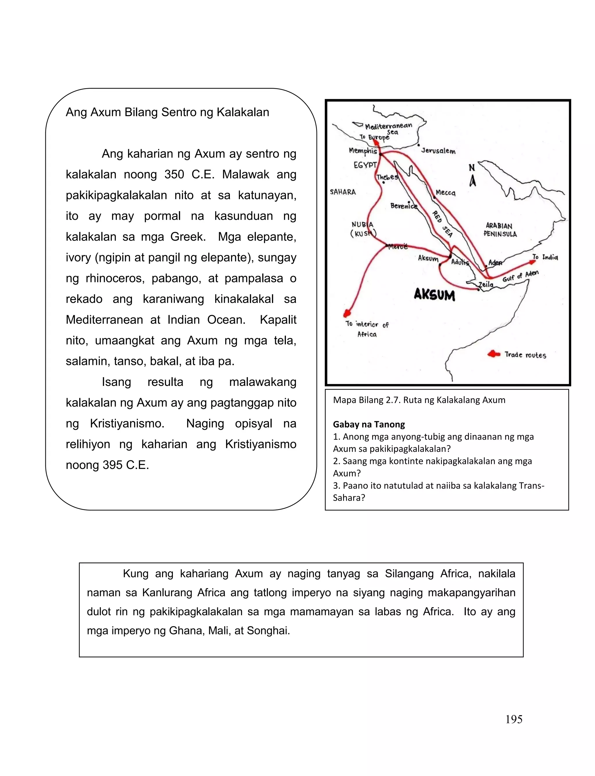 195
Ang Axum Bilang Sentro ng Kalakalan
Ang kaharian ng Axum ay sentro ng
kalakalan noong 350 C.E. Malawak ang
pakikipagkalakalan nito at sa katunayan,
ito ay may pormal na kasunduan ng
kalakalan sa mga Greek. Mga elepante,
ivory (ngipin at pangil ng elepante), sungay
ng rhinoceros, pabango, at pampalasa o
rekado ang karaniwang kinakalakal sa
Mediterranean at Indian Ocean. Kapalit
nito, umaangkat ang Axum ng mga tela,
salamin, tanso, bakal, at iba pa.
Isang resulta ng malawakang
kalakalan ng Axum ay ang pagtanggap nito
ng Kristiyanismo. Naging opisyal na
relihiyon ng kaharian ang Kristiyanismo
noong 395 C.E.
Mapa Bilang 2.7. Ruta ng Kalakalang Axum
Gabay na Tanong
1. Anong mga anyong-tubig ang dinaanan ng mga
Axum sa pakikipagkalakalan?
2. Saang mga kontinte nakipagkalakalan ang mga
Axum?
3. Paano ito natutulad at naiiba sa kalakalang Trans-
Sahara?
Kung ang kahariang Axum ay naging tanyag sa Silangang Africa, nakilala
naman sa Kanlurang Africa ang tatlong imperyo na siyang naging makapangyarihan
dulot rin ng pakikipagkalakalan sa mga mamamayan sa labas ng Africa. Ito ay ang
mga imperyo ng Ghana, Mali, at Songhai.
 