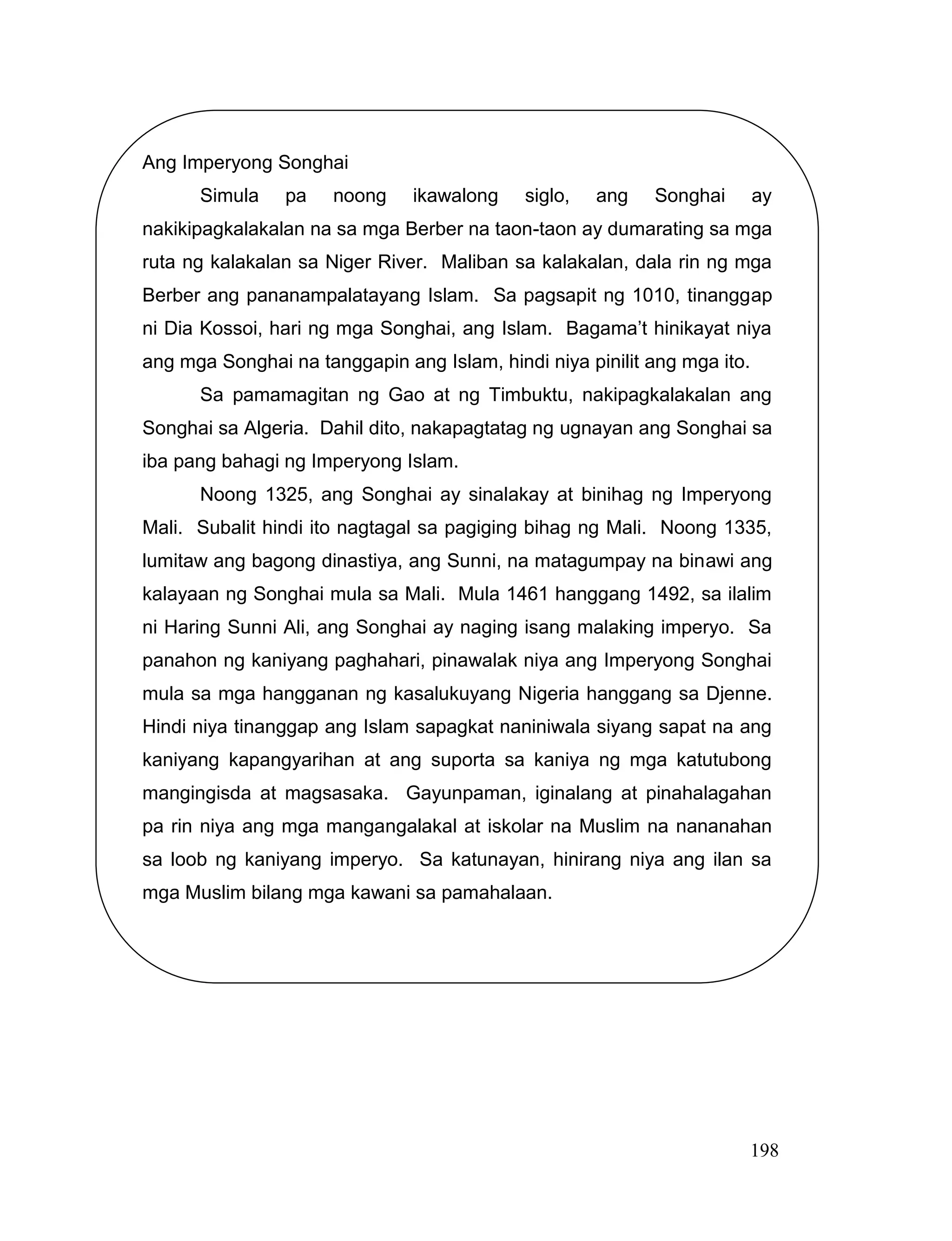 198
Ang Imperyong Songhai
Simula pa noong ikawalong siglo, ang Songhai ay
nakikipagkalakalan na sa mga Berber na taon-taon ay dumarating sa mga
ruta ng kalakalan sa Niger River. Maliban sa kalakalan, dala rin ng mga
Berber ang pananampalatayang Islam. Sa pagsapit ng 1010, tinanggap
ni Dia Kossoi, hari ng mga Songhai, ang Islam. Bagama’t hinikayat niya
ang mga Songhai na tanggapin ang Islam, hindi niya pinilit ang mga ito.
Sa pamamagitan ng Gao at ng Timbuktu, nakipagkalakalan ang
Songhai sa Algeria. Dahil dito, nakapagtatag ng ugnayan ang Songhai sa
iba pang bahagi ng Imperyong Islam.
Noong 1325, ang Songhai ay sinalakay at binihag ng Imperyong
Mali. Subalit hindi ito nagtagal sa pagiging bihag ng Mali. Noong 1335,
lumitaw ang bagong dinastiya, ang Sunni, na matagumpay na binawi ang
kalayaan ng Songhai mula sa Mali. Mula 1461 hanggang 1492, sa ilalim
ni Haring Sunni Ali, ang Songhai ay naging isang malaking imperyo. Sa
panahon ng kaniyang paghahari, pinawalak niya ang Imperyong Songhai
mula sa mga hangganan ng kasalukuyang Nigeria hanggang sa Djenne.
Hindi niya tinanggap ang Islam sapagkat naniniwala siyang sapat na ang
kaniyang kapangyarihan at ang suporta sa kaniya ng mga katutubong
mangingisda at magsasaka. Gayunpaman, iginalang at pinahalagahan
pa rin niya ang mga mangangalakal at iskolar na Muslim na nananahan
sa loob ng kaniyang imperyo. Sa katunayan, hinirang niya ang ilan sa
mga Muslim bilang mga kawani sa pamahalaan.
 