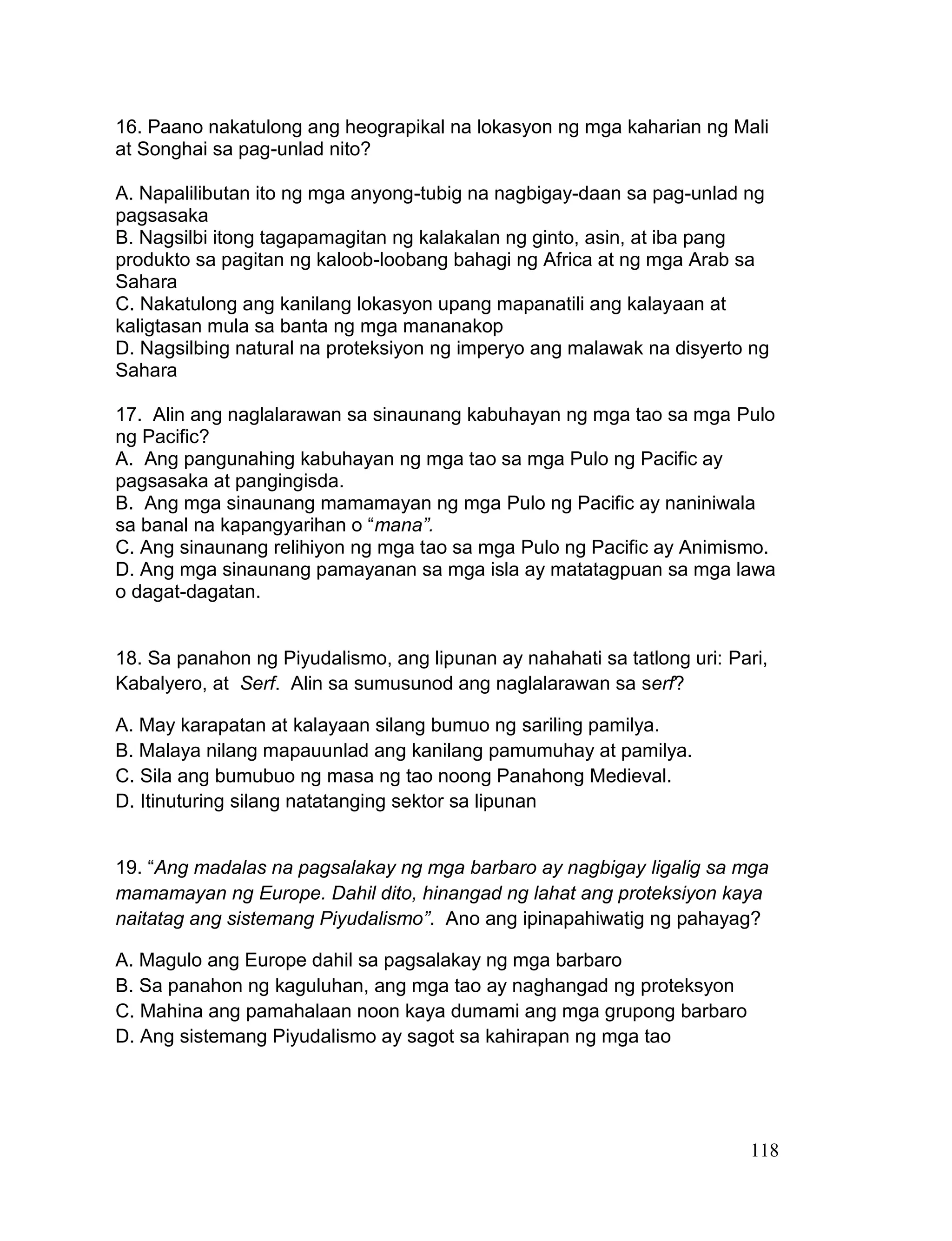 118
16. Paano nakatulong ang heograpikal na lokasyon ng mga kaharian ng Mali
at Songhai sa pag-unlad nito?
A. Napalilibutan ito ng mga anyong-tubig na nagbigay-daan sa pag-unlad ng
pagsasaka
B. Nagsilbi itong tagapamagitan ng kalakalan ng ginto, asin, at iba pang
produkto sa pagitan ng kaloob-loobang bahagi ng Africa at ng mga Arab sa
Sahara
C. Nakatulong ang kanilang lokasyon upang mapanatili ang kalayaan at
kaligtasan mula sa banta ng mga mananakop
D. Nagsilbing natural na proteksiyon ng imperyo ang malawak na disyerto ng
Sahara
17. Alin ang naglalarawan sa sinaunang kabuhayan ng mga tao sa mga Pulo
ng Pacific?
A. Ang pangunahing kabuhayan ng mga tao sa mga Pulo ng Pacific ay
pagsasaka at pangingisda.
B. Ang mga sinaunang mamamayan ng mga Pulo ng Pacific ay naniniwala
sa banal na kapangyarihan o “mana”.
C. Ang sinaunang relihiyon ng mga tao sa mga Pulo ng Pacific ay Animismo.
D. Ang mga sinaunang pamayanan sa mga isla ay matatagpuan sa mga lawa
o dagat-dagatan.
18. Sa panahon ng Piyudalismo, ang lipunan ay nahahati sa tatlong uri: Pari,
Kabalyero, at Serf. Alin sa sumusunod ang naglalarawan sa serf?
A. May karapatan at kalayaan silang bumuo ng sariling pamilya.
B. Malaya nilang mapauunlad ang kanilang pamumuhay at pamilya.
C. Sila ang bumubuo ng masa ng tao noong Panahong Medieval.
D. Itinuturing silang natatanging sektor sa lipunan
19. “Ang madalas na pagsalakay ng mga barbaro ay nagbigay ligalig sa mga
mamamayan ng Europe. Dahil dito, hinangad ng lahat ang proteksiyon kaya
naitatag ang sistemang Piyudalismo”. Ano ang ipinapahiwatig ng pahayag?
A. Magulo ang Europe dahil sa pagsalakay ng mga barbaro
B. Sa panahon ng kaguluhan, ang mga tao ay naghangad ng proteksyon
C. Mahina ang pamahalaan noon kaya dumami ang mga grupong barbaro
D. Ang sistemang Piyudalismo ay sagot sa kahirapan ng mga tao
 