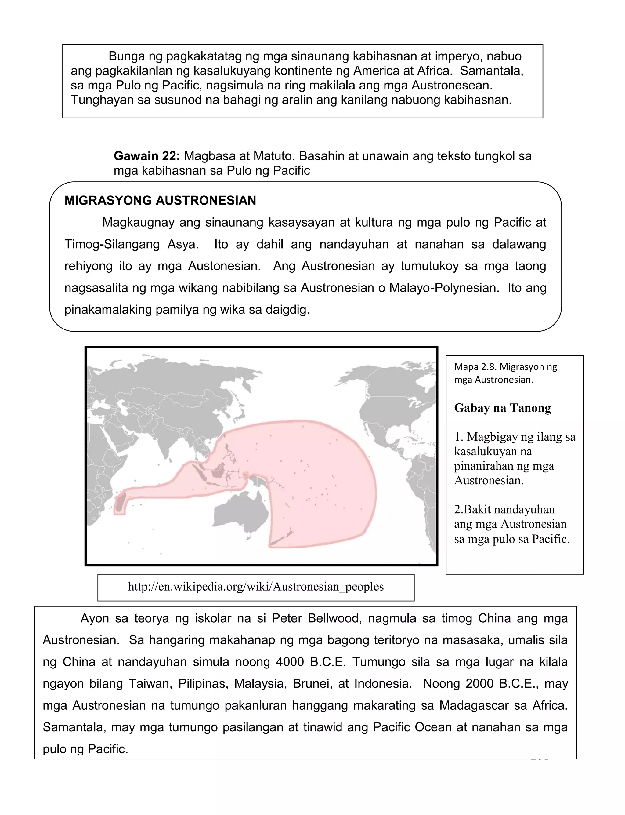 201
Gawain 22: Magbasa at Matuto. Basahin at unawain ang teksto tungkol sa
mga kabihasnan sa Pulo ng Pacific
MIGRASYONG AUSTRONESIAN
Magkaugnay ang sinaunang kasaysayan at kultura ng mga pulo ng Pacific at
Timog-Silangang Asya. Ito ay dahil ang nandayuhan at nanahan sa dalawang
rehiyong ito ay mga Austonesian. Ang Austronesian ay tumutukoy sa mga taong
nagsasalita ng mga wikang nabibilang sa Austronesian o Malayo-Polynesian. Ito ang
pinakamalaking pamilya ng wika sa daigdig.
Bunga ng pagkakatatag ng mga sinaunang kabihasnan at imperyo, nabuo
ang pagkakilanlan ng kasalukuyang kontinente ng America at Africa. Samantala,
sa mga Pulo ng Pacific, nagsimula na ring makilala ang mga Austronesean.
Tunghayan sa susunod na bahagi ng aralin ang kanilang nabuong kabihasnan.
Ayon sa teorya ng iskolar na si Peter Bellwood, nagmula sa timog China ang mga
Austronesian. Sa hangaring makahanap ng mga bagong teritoryo na masasaka, umalis sila
ng China at nandayuhan simula noong 4000 B.C.E. Tumungo sila sa mga lugar na kilala
ngayon bilang Taiwan, Pilipinas, Malaysia, Brunei, at Indonesia. Noong 2000 B.C.E., may
mga Austronesian na tumungo pakanluran hanggang makarating sa Madagascar sa Africa.
Samantala, may mga tumungo pasilangan at tinawid ang Pacific Ocean at nanahan sa mga
pulo ng Pacific.
Mapa 2.8. Migrasyon ng
mga Austronesian.
Gabay na Tanong
1. Magbigay ng ilang sa
kasalukuyan na
pinanirahan ng mga
Austronesian.
2.Bakit nandayuhan
ang mga Austronesian
sa mga pulo sa Pacific.
http://en.wikipedia.org/wiki/Austronesian_peoples
 