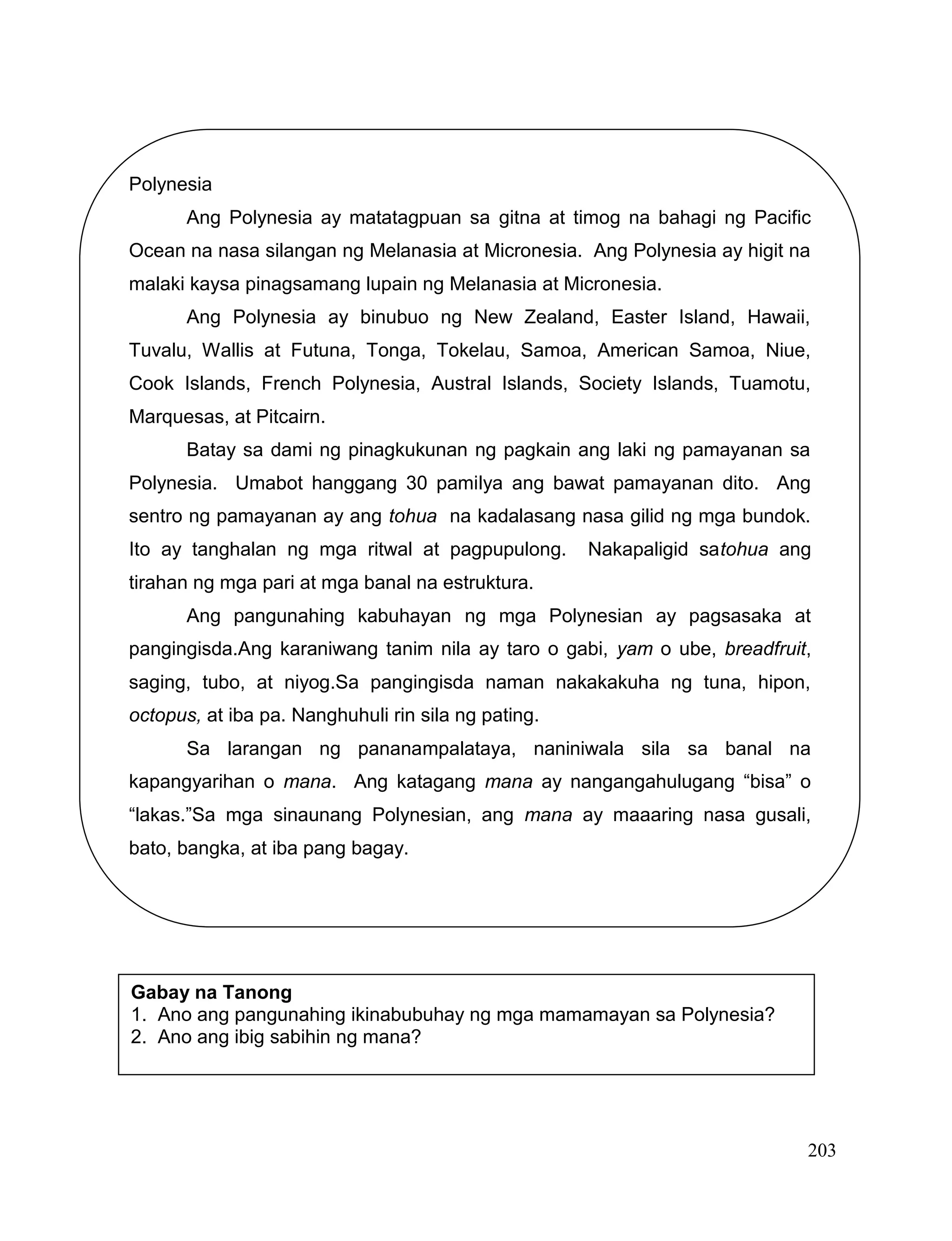 203
Polynesia
Ang Polynesia ay matatagpuan sa gitna at timog na bahagi ng Pacific
Ocean na nasa silangan ng Melanasia at Micronesia. Ang Polynesia ay higit na
malaki kaysa pinagsamang lupain ng Melanasia at Micronesia.
Ang Polynesia ay binubuo ng New Zealand, Easter Island, Hawaii,
Tuvalu, Wallis at Futuna, Tonga, Tokelau, Samoa, American Samoa, Niue,
Cook Islands, French Polynesia, Austral Islands, Society Islands, Tuamotu,
Marquesas, at Pitcairn.
Batay sa dami ng pinagkukunan ng pagkain ang laki ng pamayanan sa
Polynesia. Umabot hanggang 30 pamilya ang bawat pamayanan dito. Ang
sentro ng pamayanan ay ang tohua na kadalasang nasa gilid ng mga bundok.
Ito ay tanghalan ng mga ritwal at pagpupulong. Nakapaligid satohua ang
tirahan ng mga pari at mga banal na estruktura.
Ang pangunahing kabuhayan ng mga Polynesian ay pagsasaka at
pangingisda.Ang karaniwang tanim nila ay taro o gabi, yam o ube, breadfruit,
saging, tubo, at niyog.Sa pangingisda naman nakakakuha ng tuna, hipon,
octopus, at iba pa. Nanghuhuli rin sila ng pating.
Sa larangan ng pananampalataya, naniniwala sila sa banal na
kapangyarihan o mana. Ang katagang mana ay nangangahulugang “bisa” o
“lakas.”Sa mga sinaunang Polynesian, ang mana ay maaaring nasa gusali,
bato, bangka, at iba pang bagay.
Gabay na Tanong
1. Ano ang pangunahing ikinabubuhay ng mga mamamayan sa Polynesia?
2. Ano ang ibig sabihin ng mana?
 