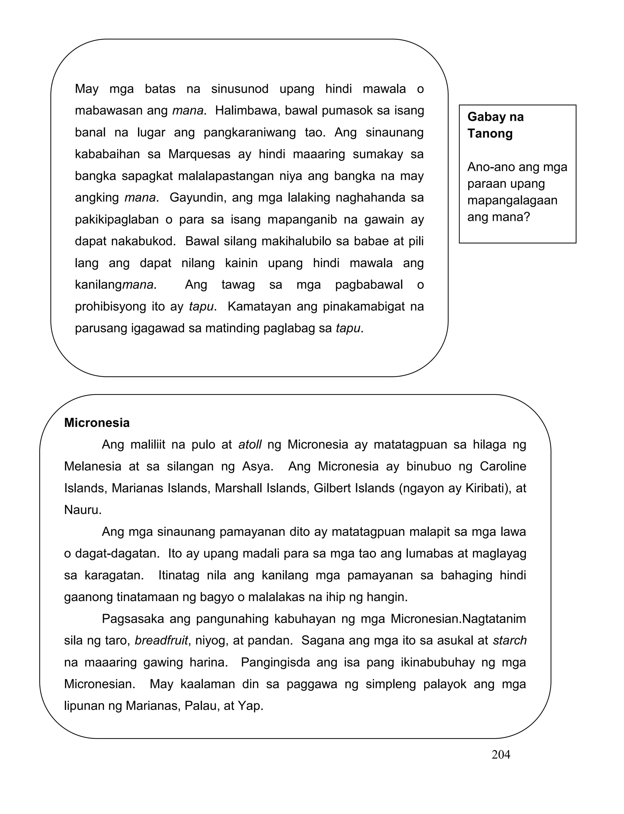 204
May mga batas na sinusunod upang hindi mawala o
mabawasan ang mana. Halimbawa, bawal pumasok sa isang
banal na lugar ang pangkaraniwang tao. Ang sinaunang
kababaihan sa Marquesas ay hindi maaaring sumakay sa
bangka sapagkat malalapastangan niya ang bangka na may
angking mana. Gayundin, ang mga lalaking naghahanda sa
pakikipaglaban o para sa isang mapanganib na gawain ay
dapat nakabukod. Bawal silang makihalubilo sa babae at pili
lang ang dapat nilang kainin upang hindi mawala ang
kanilangmana. Ang tawag sa mga pagbabawal o
prohibisyong ito ay tapu. Kamatayan ang pinakamabigat na
parusang igagawad sa matinding paglabag sa tapu.
Micronesia
Ang maliliit na pulo at atoll ng Micronesia ay matatagpuan sa hilaga ng
Melanesia at sa silangan ng Asya. Ang Micronesia ay binubuo ng Caroline
Islands, Marianas Islands, Marshall Islands, Gilbert Islands (ngayon ay Kiribati), at
Nauru.
Ang mga sinaunang pamayanan dito ay matatagpuan malapit sa mga lawa
o dagat-dagatan. Ito ay upang madali para sa mga tao ang lumabas at maglayag
sa karagatan. Itinatag nila ang kanilang mga pamayanan sa bahaging hindi
gaanong tinatamaan ng bagyo o malalakas na ihip ng hangin.
Pagsasaka ang pangunahing kabuhayan ng mga Micronesian.Nagtatanim
sila ng taro, breadfruit, niyog, at pandan. Sagana ang mga ito sa asukal at starch
na maaaring gawing harina. Pangingisda ang isa pang ikinabubuhay ng mga
Micronesian. May kaalaman din sa paggawa ng simpleng palayok ang mga
lipunan ng Marianas, Palau, at Yap.
Gabay na
Tanong
Ano-ano ang mga
paraan upang
mapangalagaan
ang mana?
 
