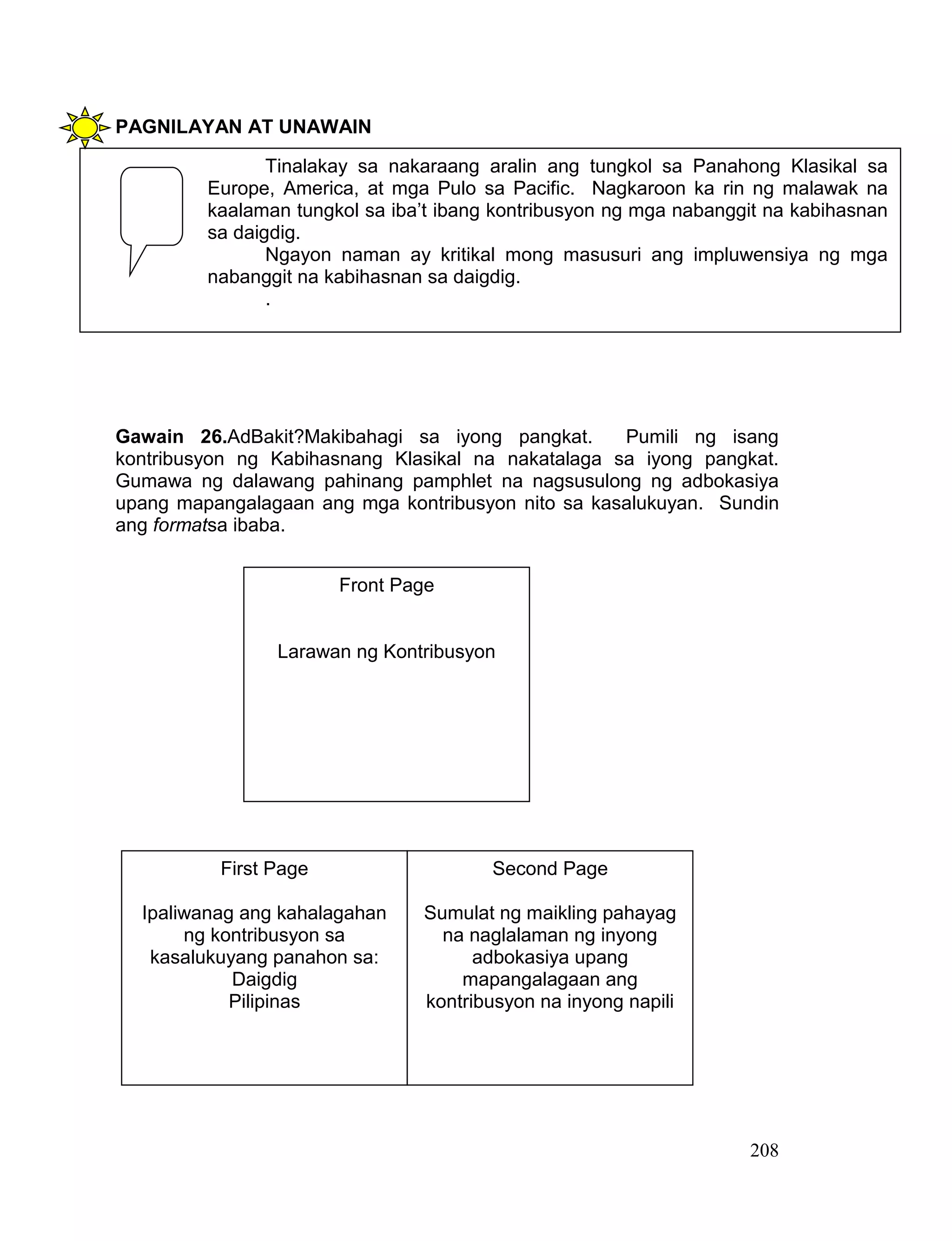 208
PAGNILAYAN AT UNAWAIN
Gawain 26.AdBakit?Makibahagi sa iyong pangkat. Pumili ng isang
kontribusyon ng Kabihasnang Klasikal na nakatalaga sa iyong pangkat.
Gumawa ng dalawang pahinang pamphlet na nagsusulong ng adbokasiya
upang mapangalagaan ang mga kontribusyon nito sa kasalukuyan. Sundin
ang formatsa ibaba.
Tinalakay sa nakaraang aralin ang tungkol sa Panahong Klasikal sa
Europe, America, at mga Pulo sa Pacific. Nagkaroon ka rin ng malawak na
kaalaman tungkol sa iba’t ibang kontribusyon ng mga nabanggit na kabihasnan
sa daigdig.
Ngayon naman ay kritikal mong masusuri ang impluwensiya ng mga
nabanggit na kabihasnan sa daigdig.
.
Front Page
Larawan ng Kontribusyon
First Page
Ipaliwanag ang kahalagahan
ng kontribusyon sa
kasalukuyang panahon sa:
Daigdig
Pilipinas
Second Page
Sumulat ng maikling pahayag
na naglalaman ng inyong
adbokasiya upang
mapangalagaan ang
kontribusyon na inyong napili
 