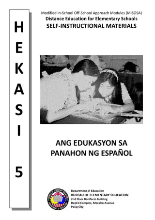 H
E
K
A
S
I
5
Modified In-School Off-School Approach Modules (MISOSA)
Distance Education for Elementary Schools
SELF-INSTRUCTIONAL MATERIALS
ANG EDUKASYON SA
PANAHON NG ESPAÑOL
Department of Education
BUREAU OF ELEMENTARY EDUCATION
2nd Floor Bonifacio Building
DepEd Complex, Meralco Avenue
Pasig City
 