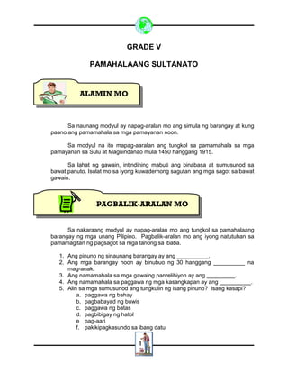 1
GRADE V
PAMAHALAANG SULTANATO
Sa naunang modyul ay napag-aralan mo ang simula ng barangay at kung
paano ang pamamahala sa mga pamayanan noon.
Sa modyul na ito mapag-aaralan ang tungkol sa pamamahala sa mga
pamayanan sa Sulu at Maguindanao mula 1450 hanggang 1915.
Sa lahat ng gawain, intindihing mabuti ang binabasa at sumusunod sa
bawat panuto. Isulat mo sa iyong kuwadernong sagutan ang mga sagot sa bawat
gawain.
Sa nakaraang modyul ay napag-aralan mo ang tungkol sa pamahalaang
barangay ng mga unang Pilipino. Pagbalik-aralan mo ang iyong natutuhan sa
pamamagitan ng pagsagot sa mga tanong sa ibaba.
1. Ang pinuno ng sinaunang barangay ay ang __________.
2. Ang mga barangay noon ay binubuo ng 30 hanggang __________ na
mag-anak.
3. Ang namamahala sa mga gawaing panrelihiyon ay ang _________.
4. Ang namamahala sa paggawa ng mga kasangkapan ay ang __________.
5. Alin sa mga sumusunod ang tungkulin ng isang pinuno? Isang kasapi?
a. paggawa ng bahay
b. pagbabayad ng buwis
c. paggawa ng batas
d. pagbibigay ng hatol
e pag-aari
f. pakikipagkasundo sa ibang datu
ALAMIN MO
PAGBALIK-ARALAN MO
 