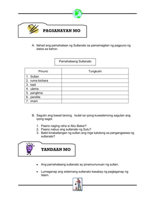 4
A. Ilahad ang pamahalaan ng Sultanato sa pamamagitan ng pagpuno ng
datos sa kahon.
Pinuno Tungkulin
1. Sultan
2. ruma bichara
3. kadi
4. ulama
5. panglima
6. pandita
7. imam
B. Sagutin ang bawat tanong. Isulat sa iyong kuwadernong sagutan ang
iyong sagot.
1. Paano naging raha si Abu Bakar?
2. Paano nabuo ang sultanato ng Sulu?
3. Bakit kinakailangan ng sultan ang mga katulong sa pangangasiwa ng
sultanato?
 Ang pamahalaang sultanato ay pinamumunuan ng sultan.
 Lumaganap ang sistemang sultanato kasabay ng paglaganap ng
Islam.
TANDAAN MO
Pamahalaang Sultanato
PAGSANAYAN MO
 