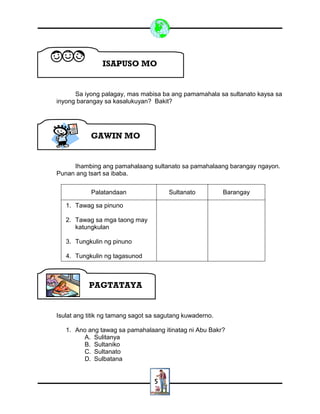 5
Sa iyong palagay, mas mabisa ba ang pamamahala sa sultanato kaysa sa
inyong barangay sa kasalukuyan? Bakit?
Ihambing ang pamahalaang sultanato sa pamahalaang barangay ngayon.
Punan ang tsart sa ibaba.
Palatandaan Sultanato Barangay
1. Tawag sa pinuno
2. Tawag sa mga taong may
katungkulan
3. Tungkulin ng pinuno
4. Tungkulin ng tagasunod
Isulat ang titik ng tamang sagot sa sagutang kuwaderno.
1. Ano ang tawag sa pamahalaang itinatag ni Abu Bakr?
A. Sulitanya
B. Sultaniko
C. Sultanato
D. Sulbatana
ISAPUSO MO
GAWIN MO
PAGTATAYA
 