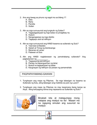 6
2. Ano ang tawag sa pinuno ng sagot mo sa bilang 1?
A. Datu
B. Raha
C. Pandita
D. Sultan
3. Alin sa mga sumusunod ang tungkulin ng Sultan?
A. Tagapagpatupad ng mga batas na pinagtibay na.
B. Hukom
C. Nangangasiwa ng mga distrito
D. Tagapayo ukol sa relihiyon
4. Alin sa mga sumusunod ang HINDI kasama sa sultanato ng Sulu?
A. Tawi-tawi at Basilan
B. Sabah at Timog ng Zamboanga
C. Maranao at Lanao
D. Palawan at Sulu
5. Alin ang HINDI naglalarawan ng pamahalaang sultanato? Ang
pagkakaroon ng __________.
A. Tagapayong panrelihiyon
B. Pantay na kapangyarihan ng lahat
C. Bukod na tagapatupad ng batas
D. Kaugnayan ng relihiyon sa paraan ng pamamahala
1. Tunghayan ang mapa ng Pilipinas. Sa mga lalawigan na kasama sa
Sultanato ng Sulu, aling lalawigan ang makikita sa pulo ng Luzon?
2. Tunghayan ang mapa ng Pilipinas na may kasamang ibang bansa sa
Asya. Aling banyagang bansa ang napasama sa Sultanato ng Sulu?
PAGPAPAYAMANG-GAWAIN
Binabati kita at matagumpay mong
natapos ang modyul na ito! Maaari mo
na ngayong simulan ang susunod na
modyul.
 
