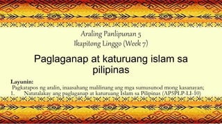 Araling Panlipunan 5
Ikapitong Linggo (Week 7)
Paglaganap at katuruang islam sa
pilipinas
Layunin:
Pagkatapos ng aralin, inaasahang malilinang ang mga sumusunod mong kasanayan;
1. Natatalakay ang paglaganap at katuruang Islam sa Pilipinas (AP5PLP-LI-10)
 