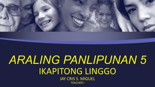 ARALING PANLIPUNAN 5
IKAPITONG LINGGO
JAY CRIS S. MIGUEL
TEACHER I
 