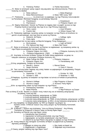 b. Partidong Politikal d. Partido Nacionalista
_______16. Batas na ipinatupad upang sugpuin ang pag-aalsa nga rebolusyonaryong Pilipino na
tinaturing na rebelled.
a. Batas sedisyon c. Batas Brigansya
b. Batas Rekonsentrasyon d. Batas 1696 noong 1907
_______17. Patakarang __________ na pinasimulan sa paglalagay ng mga Pilipnong manunungkulan
sa Pamahalaan /Munisipal hanggang sa pamahalaag Nasyonal.
a. Pasipikasyon c. Koopetasyon
b. Pipinisasyon d. Philippine Organic act
_______18. Naging Gobernador Heneral ng Pilipinas na nagging daan sa pagbili ng luoa sa mga
Prayleng Kastila at ipamahagi ang mga ito sa mga Pilinong magsasaka.
a. Henry Lawton c. Lloyd Wheaton
b. Franklin Bell d. William Howard Taft.
______19. Patakarang nagbibigay ng pantay pantay na karapatan sa mga Pilipino at Amerikano na
gamitin at pakinabangan ang mga likas na yaman ng Pilipinas.
a. Indolence de Filipino c. Suffrage rights
b. Parity rights d. Independencia
______20. Sasakyan tren na nag uugnay sa Maynila hanggang Timog Katagalugan_______.
a. Bicol express c. Light rail transit
b. Phil. National Rail Road d. Metro Rail Transit
______21. Batas na ipinatupad ng Komonwelt ng Pilipinas na naglalarawan ng karapatang pantao ng
mga Pilipino sa perspektibo ng mga Amerikano.
a. Philippine Organic Act (1902) c. Philippine Autonomy Act (1916)
b. .Philippine Independence (1942) d. Batas Militar
______22. Ang batas na itinulad sa Batas Tydings Mc Duffie bilang paghahanda sa ganap na
kalayaan soberanya na ipinangako Philippine Autonomy Act.
a. Batas Tydings Mc Duffie c. Philippine Indepence
b. Philippine Organic Act d. Pamahalaang sibil
______23.Ang pangalawang Pangulo ng Komonwelt.
a. Manuel L. quezon c. Manual Roxas
b. Sergio Osmenia d. Caros P. Romulo
______24. Taon na kung kalian naganap ang unang halalan sa pagkapangulo at pangalawang Pangulo
sa pamahalaang Komonwelt.
a. September 17, 1935 c. October 18, 1935
b. October 6, 1935 d. November 4, 1935
______25.Nagbigay ng pantay na karapatan sa mga babae na bumuto at mahalal at pampublikong
posisyon.
a. Women’s Suffrage c. Mga Programa ni Quezon
b. Women;s League d. Womens’ Parity Rights
______26.Ito ay nagsisilbing talaan ng mga karapatan ng mga Pilipino.
a. Pambansang Asemblea c. Batas Jones
b. Batas Pilipinas d. Mga Probisyon ng Cooper
Para sa bilang 27 at 28. Basahin at unawain mong mabuti ang una at ikalawang pangungusap.
Sa patlang, isulat ang titik:
a, kung ang parehong pangungusap ay TAMA.
b, kung ang parehong pangungusap ay MALI.
c, kung ang unang pangungusap ay TAMA, at ang ikalawang pangungusap ay MALI.
d, kung ang unang pangungusap ay MALI, at ang ikalawang pangungusap ay TAMA.
._____27. Ang napagtibay na Saligang-Batas ng 1935 ay nilagdaan ng pangulo ng
Estados Unidos. Si Manuel Quezon ang unang pangulo ng Pamahalaang Komonwelt.
Sagot ________
______28. Si Manuel L. Quezon ang kinikilalang “ Ama ng Wikang Pambansa”. Ang Wikang
Pambansa ay itinaguyod ni Quezon batay sa wikang Ingles.Sagot: ________
______29. Dumating sa Pilipinas ang mga Hapon noong:
a. makaalisang mga Amerikano.
b. nagsasanay sa sariling pamamahala ang mga Pilipino.
c. nagpapagawa pa ng batas pangkalayaan ang mga Pilipino.
d. nakamit na ng mga Pilipino ang ganap na paglaya sa mga Amerikano.
______30. Anong relasyon ang namagitan sa Amerika at Hapon sa pagsisimula ng ikalawang
digmaang pandaigdig?
a. Matagal na silang may alitan c. May tiwala sa bawat isa
b. Magkaalyado o magkaibigan d. Magkalapit ang kinaroroonan
______31.Saang pangkat kabilang ang mga Hapon noon?
 