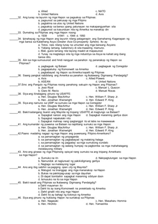 a. Allied c. NATO
b. United Nations d. Axis
______32. Ang tunay na layunin ng mga Hapon sa pagsakop sa Pilipinas:
a. pagsunod sa pakiusap ng mga Pilipino
b. pagtalima sa utos ng United Nations
c. pagsakop sa bansa upang patunayan na makapangyarihan sila
d. pagsunod sa kasunduan nila ng Amerika na manakop din
______33. Dumating sa Pilipinas ang mga Hapon noong:
a. 1939 b1941 c. 1944 d. 1950
______34. Ipinahayag ng mga Hapon ang layunin nilang palaganapin ang Samahanng Kaganapan ng
mga bansa sa Kalakhang Asya (Greater Asia Co-prosperity Sphere). Ito ay:
a. Totoo, nais nilang tunay na umunlad ang mga bansang Asyano.
b. Yabang lamang, kailanma’y di sila maaaring mamuno.
c. Mali, gusto lamang nila tayong maakit at mapasunod.
d. Tunay na magtatayo sila ng mga industriya sa Asya na kahati ang ibang
bansa dito.
______35. Alin sa mga sumusunod and hindi nangyari sa panahon ng pananakop ng Hapon sa
Pilipinas?
a. pagbagsak ng Bataan d. pagbagsak ng Corregidor
b. pagpapatuloy ng Komonwelt sa Amerika
c. pagbabayad ng Hapon sa Amerika kapalit ng Pilipinas
______36. Saang pangkat nabibilang ang Amerika sa panahon ng Ikalawang Digmaang Pandaigidg?
a. Axis c. Allied Powers
b. ASEAN d. United Nations
______37.Sino ang Pangulo ng Pilipinas noong panahong sakupin ng Hapon ang Pilipinas?
a. Jose Rizal c. Manuel L. Quezon
b. Claro M. Recto d. Manuel Roxas
______38. Siya ang itinalagang pinuno ng USAFFE:
a. Hen. Douglas MacArthur c. Hen. William F. Sharp Jr.
b. Hen. Jonathan Wainwright d. Hen. Edward P. King
______39. Siya ang namuno sa USIP na sumuko sa mga Hapon sa Corregidor
a. Hen. Douglas MacArthur c. Hen. William F. Sharp Jr
b. Hen. Jonathan Wainwright d. Hen. Edward P. King
______40. Bakit kailangang lisanin ang Maynila ng tropang USAFFE at magtungo sa Bataan?
a. Sapagkat naroon ang mga Hapon d. Sapagkat maraming gerilya doon
b. Sapagkat napakalaki nito
c. Sapagkat mahirap nang ipagtanggol ito at labis na mawawasak
______41. Ang kumander ng puwersa sa Bataan na napilitang sumuko sa mga Hapon:
a. Hen. Douglas MacArthur c. Hen. William F. Sharp Jr.
b. Hen. Jonathan Wainwright d. Hen. Edward P. King
______42.Paano madaling nagapi ng mga Hapon ang puwersang Pilipino-Amerikano?
a. sa pamamagitan ng propaganda
b. sa pamamagitan ng pagbabayad ng malaking halaga
c. sa pamamagitan ng pagpatay sa mga sumukong sundalo
d. sa pamamagitan ng walang humpay na pagbomba sa mga mahahalagang
instalasyong military
______43. Ano ang ginawa ng mga Pilipinong opisyal nang sumuko na ang tropang Amerikano
sa mga Hapon?
a. Sumuko na rin d. Nakipagtulungan sa mga Hapon
b. Namundok at naglunsad ng pakikidigmang gerilya
c. Nagtago sa malalayong lugar
______44. Ano ang ibig sabihin sa pagiging open city ng Maynila?
a. Malugod na tinanggap ang mga mananakop na Hapon
b. Bukas na pakikipag-usap sa mga dayuhan
c. Di dapat bombahin sapagkat maraming sibilyan doon
d. Isinusuko na ito sa mga Hapon
______45. Bakit nasali ang Pilipinas sa Ikalawang Digmaang Pandaigdig?
a Dahil mayaman ito
b Dahil ito ay isang Komonwelt na protektado ng Amerika
c. Dahil ginalit nito ang mga Hapon
d. Dahil ito ay bahagi ng kolonya ng Amerika
______46. Siya ang pinuno ng hukbong Hapon na sumakop sa Pilipinas:
a. Hen. Nagasaki c. Hen. Masaharu Homma
b. Hen. Hirohito d. Hen. Yamashita
 