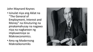 John Maynard Keynes
• Isinulat niya ang Aklat na
“The General of
Employment, Interest and
Money” na itinuturing na
pinakamahusay na nagawa
niya na nagkaroon ng
impluwensiya sa
Makroeconomics.
• Ama ng Modernong
Makroekonomiks
 