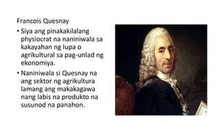 Francois Quesnay
• Siya ang pinakakilalang
physiocrat na naniniwala sa
kakayahan ng lupa o
agrikultural sa pag-unlad ng
ekonomiya.
• Naniniwala si Quesnay na
ang sektor ng agrikultura
lamang ang makakagawa
nang labis na produkto na
susunod na panahon.
 