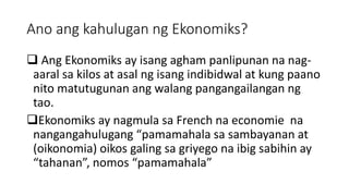 Ano ang kahulugan ng Ekonomiks?
 Ang Ekonomiks ay isang agham panlipunan na nag-
aaral sa kilos at asal ng isang indibidwal at kung paano
nito matutugunan ang walang pangangailangan ng
tao.
Ekonomiks ay nagmula sa French na economie na
nangangahulugang “pamamahala sa sambayanan at
(oikonomia) oikos galing sa griyego na ibig sabihin ay
“tahanan”, nomos “pamamahala”
 