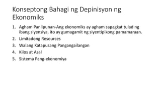 Konseptong Bahagi ng Depinisyon ng
Ekonomiks
1. Agham Panlipunan-Ang ekonomiks ay agham sapagkat tulad ng
ibang siyensiya, ito ay gumagamit ng siyentipikong pamamaraan.
2. Limitadong Resources
3. Walang Katapusang Pangangailangan
4. Kilos at Asal
5. Sistema Pang-ekonomiya
 