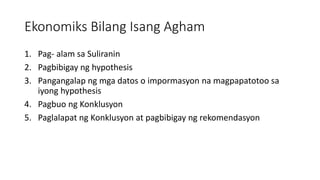 Ekonomiks Bilang Isang Agham
1. Pag- alam sa Suliranin
2. Pagbibigay ng hypothesis
3. Pangangalap ng mga datos o impormasyon na magpapatotoo sa
iyong hypothesis
4. Pagbuo ng Konklusyon
5. Paglalapat ng Konklusyon at pagbibigay ng rekomendasyon
 