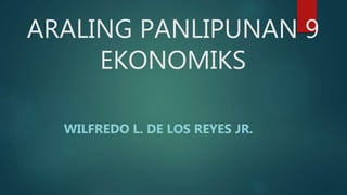 ARALING PANLIPUNAN 9
EKONOMIKS
WILFREDO L. DE LOS REYES JR.
 