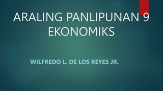 ARALING PANLIPUNAN 9
EKONOMIKS
WILFREDO L. DE LOS REYES JR.
 