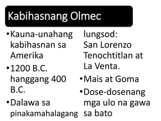 Kabihasnang Olmec
•Kauna-unahang
kabihasnan sa
Amerika
•1200 B.C.
hanggang 400
B.C.
•Dalawa sa
pinakamahalagang
lungsod:
San Lorenzo
Tenochtitlan at
La Venta.
•Mais at Goma
•Dose-dosenang
mga ulo na gawa
sa bato
 