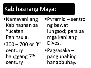 Kabihasnang Maya:
•Namayani ang
Kabihasnan sa
Yucatan
Peninsula.
•300 – 700 or 3rd
century
hanggang 7th
century
•Pyramid – sentro
ng bawat
lungsod; para sa
mga kanilang
Diyos.
•Pagsasaka –
pangunahing
hanapbuhay.
 