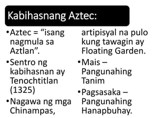 Kabihasnang Aztec:
•Aztec = “isang
nagmula sa
Aztlan”.
•Sentro ng
kabihasnan ay
Tenochtitlan
(1325)
•Nagawa ng mga
Chinampas,
artipisyal na pulo
kung tawagin ay
Floating Garden.
•Mais –
Pangunahing
Tanim
•Pagsasaka –
Pangunahing
Hanapbuhay.
 