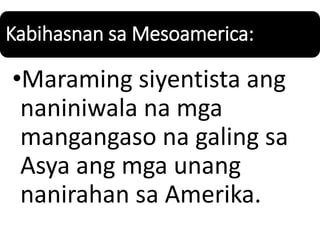 Kabihasnan sa Mesoamerica:
•Maraming siyentista ang
naniniwala na mga
mangangaso na galing sa
Asya ang mga unang
nanirahan sa Amerika.
 