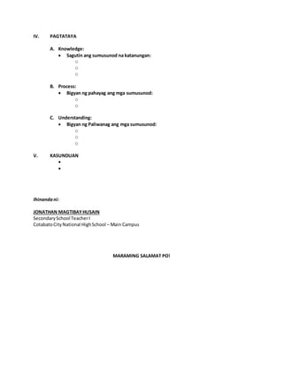 IV. PAGTATAYA
A. Knowledge:
 Sagutin ang sumusunod na katanungan:
o
o
o
B. Process:
 Bigyan ng pahayag ang mga sumusunod:
o
o
C. Understanding:
 Bigyan ng Paliwanag ang mga sumusunod:
o
o
o
V. KASUNDUAN


Ihinandani:
JONATHAN MAGTIBAYHUSAIN
SecondarySchool TeacherI
CotabatoCityNational HighSchool – Main Campus
MARAMING SALAMAT PO!
 