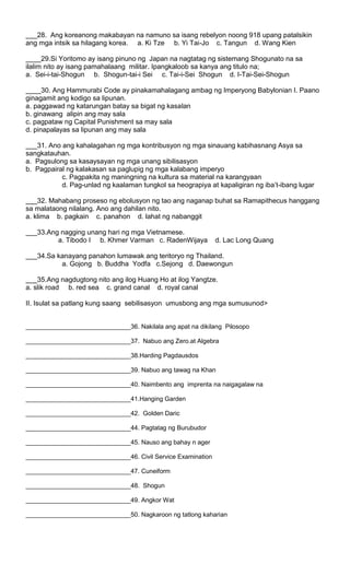 ___28. Ang koreanong makabayan na namuno sa isang rebelyon noong 918 upang patalsikin
ang mga intsik sa hilagang korea. a. Ki Tze b. Yi Tai-Jo c. Tangun d. Wang Kien
____29.Si Yoritomo ay isang pinuno ng Japan na nagtatag ng sistemang Shogunato na sa
ilalim nito ay isang pamahalaang militar. Ipangkaloob sa kanya ang titulo na;
a. Sei-i-tai-Shogun b. Shogun-tai-i Sei c. Tai-i-Sei Shogun d. I-Tai-Sei-Shogun
____30. Ang Hammurabi Code ay pinakamahalagang ambag ng Imperyong Babylonian I. Paano
ginagamit ang kodigo sa lipunan.
a. paggawad ng katarungan batay sa bigat ng kasalan
b. ginawang alipin ang may sala
c. pagpataw ng Capital Punishment sa may sala
d. pinapalayas sa lipunan ang may sala
___31. Ano ang kahalagahan ng mga kontribusyon ng mga sinauang kabihasnang Asya sa
sangkatauhan.
a. Pagsulong sa kasaysayan ng mga unang sibilisasyon
b. Pagpairal ng kalakasan sa paglupig ng mga kalabang imperyo
c. Pagpakita ng maningning na kultura sa material na karangyaan
d. Pag-unlad ng kaalaman tungkol sa heograpiya at kapaligiran ng iba’t-ibang lugar
___32. Mahabang proseso ng ebolusyon ng tao ang naganap buhat sa Ramapithecus hanggang
sa malataong nilalang. Ano ang dahilan nito.
a. klima b. pagkain c. panahon d. lahat ng nabanggit
___33.Ang nagging unang hari ng mga Vietnamese.
a. Tibodo I b. Khmer Varman c. RadenWijaya d. Lac Long Quang
___34.Sa kanayang panahon lumawak ang teritoryo ng Thailand.
a. Gojong b. Buddha Yodfa c.Sejong d. Daewongun
___35.Ang nagdugtong nito ang ilog Huang Ho at ilog Yangtze.
a. slik road b. red sea c. grand canal d. royal canal
II. Isulat sa patlang kung saang sebilisasyon umusbong ang mga sumusunod>
______________________________36. Nakilala ang apat na dikilang Pilosopo
______________________________37. Nabuo ang Zero.at Algebra
______________________________38.Harding Pagdausdos
______________________________39. Nabuo ang tawag na Khan
______________________________40. Naimbento ang imprenta na naigagalaw na
______________________________41.Hanging Garden
______________________________42. Golden Daric
______________________________44. Pagtatag ng Burubudor
______________________________45. Nauso ang bahay n ager
______________________________46. Civil Service Examination
______________________________47. Cuneiform
______________________________48. Shogun
______________________________49. Angkor Wat
______________________________50. Nagkaroon ng tatlong kaharian
 