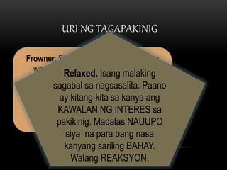 URI NG TAGAPAKINIG
Frowner. Siya ang tipo ng tagapakinig na
wari bang lagi na lang may tanong at
pagdududa. Pakunwari rin ang kanyang
pakikinig. Kunwari ay atentibo pero hindi. Ito
rin ang tipo ng tagapakinig na mahilig
magpaimpres kapag may pagkakataong
magtanong.
Relaxed. Isang malaking
sagabal sa nagsasalita. Paano
ay kitang-kita sa kanya ang
KAWALAN NG INTERES sa
pakikinig. Madalas NAUUPO
siya na para bang nasa
kanyang sariling BAHAY.
Walang REAKSYON.
 