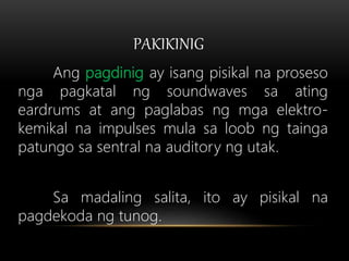 PAKIKINIG
Ang pagdinig ay isang pisikal na proseso
nga pagkatal ng soundwaves sa ating
eardrums at ang paglabas ng mga elektro-
kemikal na impulses mula sa loob ng tainga
patungo sa sentral na auditory ng utak.
Sa madaling salita, ito ay pisikal na
pagdekoda ng tunog.
 