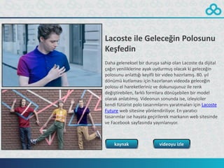 Lacoste ile Geleceğin Polosunu
Keşfedin
Daha geleneksel bir duruşa sahip olan Lacoste da dijital
çağın yeniliklerine ayak uydurmuş olacak ki geleceğin
polosunu anlattığı keyifli bir video hazırlamış. 80. yıl
dönümü kutlaması için hazırlanan videoda geleceğin
polosu el hareketleriniz ve dokunuşunuz ile renk
değiştirebilen, farklı formlara dönüşebilen bir model
olarak anlatılmış. Videonun sonunda ise, izleyiciler
kendi fütürist polo tasarımlarını yaratmaları için Lacoste
Future web sitesine yönlendiriliyor. En yaratıcı
tasarımlar ise hayata geçirilerek markanın web sitesinde
ve Facebook sayfasında yayınlanıyor.



    kaynak                  videoyu izle
 