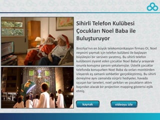 Sihirli Telefon Kulübesi
Çocukları Noel Baba ile
Buluşturuyor
Brezilya’nın en büyük telekomünikasyon firması Oi, Noel
neşesini yaymak için telefon kulübesi ile başlayan
büyüleyici bir serüven yaratmış. Bu sihirli telefon
kulübesini ziyaret eden çocuklar Noel Baba’yı arayarak
onunla konuşma şansını yakalamışlar. Üstelik çocuklar
telefonda konuşurken Noel Baba da onları monitörden
izleyerek eş zamanlı sohbetler gerçekleştirmiş. Bu sihirli
deneyime aynı zamanda sürpriz hediyeler, havada
uçuşan kar taneleri, noel şarkıları ve çocukların aklını
başından alacak bir projection mapping gösterisi eşlik
etmiş.


    kaynak                  videoyu izle
 