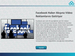 Facebook Haber Akışına Video
Reklamlarını Getiriyor
Facebook yeni yılın ilk çeyreğinde yeni bir reklam
formatını tanıtmaya hazırlanıyor. Reklamcılar bundan
böyle video ads ile haber akışları (news feed) üzerinden
kullanıcıları hedefleyebilecekler. Sektörün öncü
isimlerinin ortak görüşü ise, bu reklamların otomatik
olarak oynatılacağı ve Facebook kullanıcılarının marka
ile bir bağlantıları olmasa bile bu reklamlara maruz
kalacağı yönünde. 15 saniye uzunluğunda olması
beklenen video ads’lerin ön plana çıkarılması için
Facebook’un hem masaüstü hem de mobil
versiyonunda bazı değişiklikler olacağından bahsediliyor.



    kaynak
 