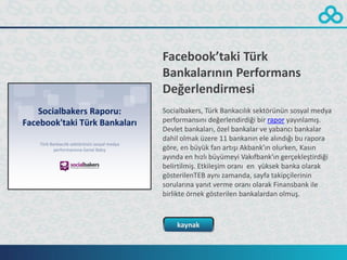 Facebook’taki Türk
Bankalarının Performans
Değerlendirmesi
Socialbakers, Türk Bankacılık sektörünün sosyal medya
performansını değerlendirdiği bir rapor yayınlamış.
Devlet bankaları, özel bankalar ve yabancı bankalar
dahil olmak üzere 11 bankanın ele alındığı bu rapora
göre, en büyük fan artışı Akbank’ın olurken, Kasın
ayında en hızlı büyümeyi Vakıfbank’ın gerçekleştirdiği
belirtilmiş. Etkileşim oranı en yüksek banka olarak
gösterilenTEB aynı zamanda, sayfa takipçilerinin
sorularına yanıt verme oranı olarak Finansbank ile
birlikte örnek gösterilen bankalardan olmuş.



    kaynak
 