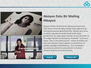 Aksiyon Dolu Bir Mailing
Hikayesi
Aksiyon filmleri ile bilinen bir televizyon kanalı olan
13th Street Universal ilginç olduğu kadar eğlenceli bir
mailing kampanyası gerçekleştirmiş. Medya satın alma
ve reklam ajanslarına direkt olarak siyah tüpler
gönderilmiş. Bu siyah tüpleri alanlar ise boş mermiler ve
bir poligon posteri ile karşılaşmış. Posterde ‘’to hit your
target, rely on the professionals’’ mesajı ile birlikte yer
alan web adresini ziyaret edenler ise posterlerin ne
şekilde yapıldığını keşfedebilmiş. Tam merkezden
vurulmuş bu posterlere ateş edenler ise kanalın
yönetim kadrosunun ta kendisiymiş.


    kaynak                   videoyu izle
 