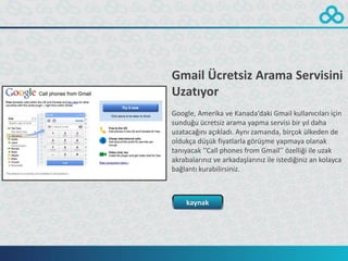 Gmail Ücretsiz Arama Servisini
Uzatıyor
Google, Amerika ve Kanada’daki Gmail kullanıcıları için
sunduğu ücretsiz arama yapma servisi bir yıl daha
uzatacağını açıkladı. Aynı zamanda, birçok ülkeden de
oldukça düşük fiyatlarla görüşme yapmaya olanak
tanıyacak ‘’Call phones from Gmail’’ özelliği ile uzak
akrabalarınız ve arkadaşlarınız ile istediğiniz an kolayca
bağlantı kurabilirsiniz.



    kaynak
 