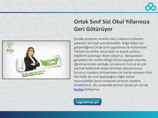 Ortak Sınıf Sizi Okul Yıllarınıza
Geri Götürüyor
Şimdiki projemiz eminim okul sıralarının özlemini
çekenleri bir hayli sevindirecektir. Doğa Koleji için
geliştirdiğimiz Ortak Sınıf uygulaması ile kullanıcıları
Türkiye’nin online ortamdaki en büyük sınıfına,
bilgilerini sınamaya davet ediyoruz. Oynayanlara
gerçekten bir sınıfta olduğu hissini yaşatan oyunda,
öğretmenimizin sorduğu sorulara en hızlı ve en çok
parmak kaldırarak cevap vermeye çalışıyorsunuz.
Sorunun cevabını bilmiyorsanız da merak etmeyin! Kim
bilir belki de sınıfı paylaştığınız diğer online
oyunculardan ipucu isteyerek sorunun cevabını
bulabilirsiniz. Bu sıralardaki yerinizi almak için sizi de
buraya bekliyoruz.


 uygulamaya git
 
