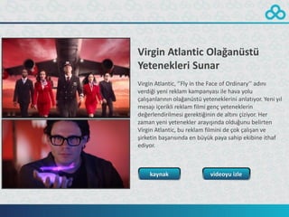 Virgin Atlantic Olağanüstü
Yetenekleri Sunar
Virgin Atlantic, ‘’Fly in the Face of Ordinary’’ adını
verdiği yeni reklam kampanyası ile hava yolu
çalışanlarının olağanüstü yeteneklerini anlatıyor. Yeni yıl
mesajı içerikli reklam filmi genç yeteneklerin
değerlendirilmesi gerektiğinin de altını çiziyor. Her
zaman yeni yetenekler arayışında olduğunu belirten
Virgin Atlantic, bu reklam filmini de çok çalışan ve
şirketin başarısında en büyük paya sahip ekibine ithaf
ediyor.



    kaynak                   videoyu izle
 