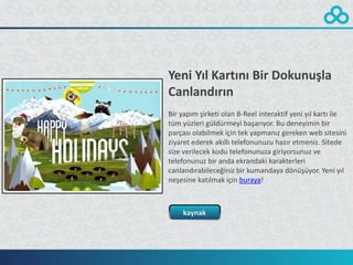 Yeni Yıl Kartını Bir Dokunuşla
Canlandırın
Bir yapım şirketi olan B-Reel interaktif yeni yıl kartı ile
tüm yüzleri güldürmeyi başarıyor. Bu deneyimin bir
parçası olabilmek için tek yapmanız gereken web sitesini
ziyaret ederek akıllı telefonunuzu hazır etmeniz. Sitede
size verilecek kodu telefonunuza giriyorsunuz ve
telefonunuz bir anda ekrandaki karakterleri
canlandırabileceğiniz bir kumandaya dönüşüyor. Yeni yıl
neşesine katılmak için buraya!



    kaynak
 