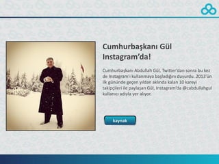 Cumhurbaşkanı Gül
Instagram’da!
Cumhurbaşkanı Abdullah Gül, Twitter’dan sonra bu kez
de Instagram’ı kullanmaya başladığını duyurdu. 2013’ün
ilk gününde geçen yıldan aklında kalan 10 kareyi
takipçileri ile paylaşan Gül, Instagram’da @cabdullahgul
kullanıcı adıyla yer alıyor.




     kaynak
 