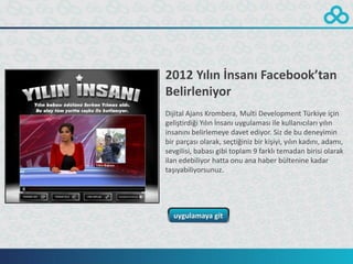 2012 Yılın İnsanı Facebook’tan
Belirleniyor
Dijital Ajans Krombera, Multi Development Türkiye için
geliştirdiği Yılın İnsanı uygulaması ile kullanıcıları yılın
insanını belirlemeye davet ediyor. Siz de bu deneyimin
bir parçası olarak, seçtiğiniz bir kişiyi, yılın kadını, adamı,
sevgilisi, babası gibi toplam 9 farklı temadan birisi olarak
ilan edebiliyor hatta onu ana haber bültenine kadar
taşıyabiliyorsunuz.




  uygulamaya git
 