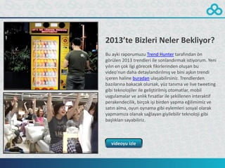 2013’te Bizleri Neler Bekliyor?
Bu ayki raporumuzu Trend Hunter tarafından ön
görülen 2013 trendleri ile sonlandırmak istiyorum. Yeni
yılın en çok ilgi görecek fikirlerinden oluşan bu
video’nun daha detaylandırılmış ve bini aşkın trendi
içeren haline buradan ulaşabilirsiniz. Trendlerden
bazılarına bakacak olursak, yüz tanıma ve live tweeting
gibi teknolojiler ile geliştirilmiş otomatlar, mobil
uygulamalar ve anlık fırsatlar ile şekillenen interaktif
perakendecilik, birçok işi birden yapma eğilimimiz ve
satın alma, oyun oynama gibi eylemleri sosyal olarak
yapmamıza olanak sağlayan giyilebilir teknoloji gibi
başlıkları sayabiliriz.



   videoyu izle
 