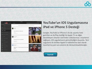 YouTube’un iOS Uygulamasına
iPad ve iPhone 5 Desteği
Google, YouTube’un iPhone 5 ile de uyumlu hale
getirilen ve AirPlay özelliği ile Apple TV ve diğer
destekleyen cihazlar üzerinden videolarınıza erişmenizi
sağlayan, iOS uygulamasını güncellediğini duyurdu. Yeni
uygulama ile birlikte Apple’ın tabletlerine özel olarak
tasarlanmış yeni ara yüzünü de deneyimleyebileceğiz.



     kaynak
 