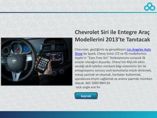 Chevrolet Siri ile Entegre Araç
Modellerini 2013’te Tanıtacak
Chevrolet, geçtiğimiz ay gerçekleşen Los Angeles Auto
Show’da Spark, Chevy Sonic LTZ ve RS modellerinin
Apple’ın ‘’Eyes Free Siri’’ fonksiyonunu sunacak ilk
araçlar olacağını duyurdu. Chevy’nin MyLink adını
verdiği akıllı telefon merkezli bilgi sisteminin Siri ile
entegrasyonu sonucu sesli komutlarla müzik dinlemek,
mesaj yazmak ve okumak, haritaları kullanmak,
ajandanıza erişim sağlamak ve arama yapmak mümkün
olacak. 665 5000 884134
 rock angle ece hn

    kaynak
 