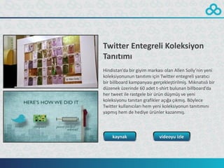 Twitter Entegreli Koleksiyon
Tanıtımı
Hindistan’da bir giyim markası olan Allen Solly’nin yeni
koleksiyonunun tanıtımı için Twitter entegreli yaratıcı
bir billboard kampanyası gerçekleştirilmiş. Mıknatıslı bir
düzenek üzerinde 60 adet t-shirt bulunan billboard’da
her tweet ile rastgele bir ürün düşmüş ve yeni
koleksiyonu tanıtan grafikler açığa çıkmış. Böylece
Twitter kullanıcıları hem yeni koleksiyonun tanıtımını
yapmış hem de hediye ürünler kazanmış.



    kaynak                   videoyu izle
 