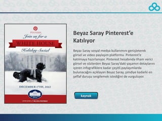 Beyaz Saray Pinterest’e
Katılıyor
Beyaz Saray sosyal medya kullanımını genişleterek
görsel ve video paylaşım platformu Pinterest’e
katılmaya hazırlanıyor. Pinterest hesabında ilham verici
görsel ve sözlerden Beyaz Saray’daki yaşamın detaylarını
içeren infografiklere kadar çeşitli paylaşımlarda
bulunacağını açıklayan Beyaz Saray, şimdiye kadarki en
şeffaf duruşu sergilemek istediğini de vurguluyor.




     kaynak
 