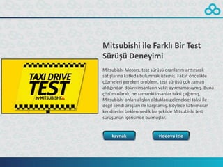 Mitsubishi ile Farklı Bir Test
Sürüşü Deneyimi
Mitsubishi Motors, test sürüşü oranlarını arttırarak
satışlarına katkıda bulunmak istemiş. Fakat öncelikle
çözmeleri gereken problem, test sürüşü çok zaman
aldığından dolayı insanların vakit ayırmamasıymış. Buna
çözüm olarak, ne zamanki insanlar taksi çağırmış,
Mitsubishi onları alışkın oldukları geleneksel taksi ile
değil kendi araçları ile karşılamış. Böylece katılımcılar
kendilerini beklenmedik bir şekilde Mitsubishi test
sürüşünün içerisinde bulmuşlar.


    kaynak                  videoyu izle
 